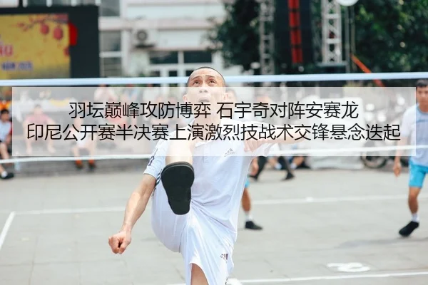 羽坛巅峰攻防博弈 石宇奇对阵安赛龙 印尼公开赛半决赛上演激烈技战术交锋悬念迭起