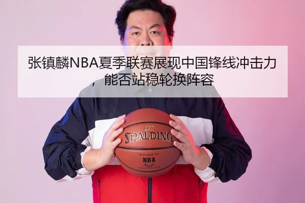 张镇麟NBA夏季联赛展现中国锋线冲击力，能否站稳轮换阵容