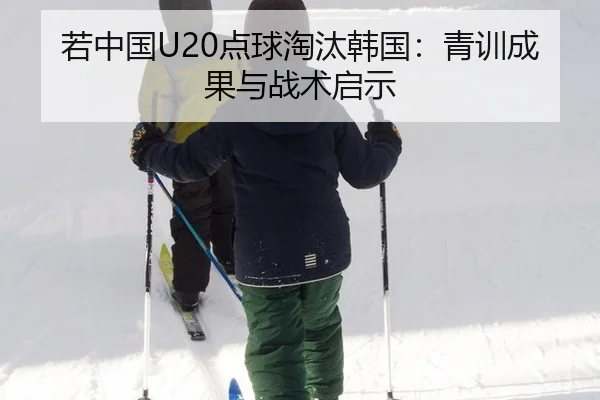 若中国U20点球淘汰韩国：青训成果与战术启示